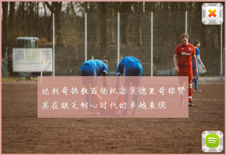 达利奇执教百场纪念莫德里奇称赞其在缺乏耐心时代的卓越表现