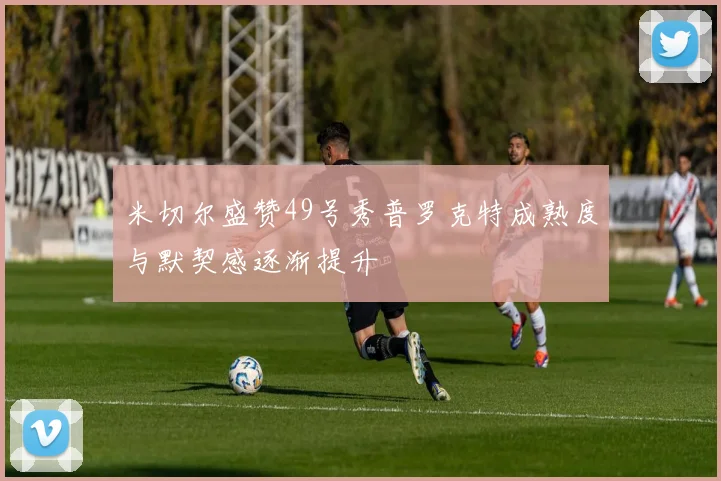 米切尔盛赞49号秀普罗克特成熟度与默契感逐渐提升