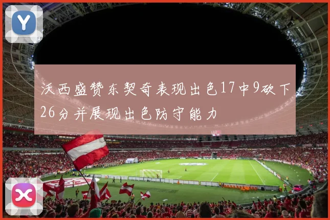 沃西盛赞东契奇表现出色17中9砍下26分并展现出色防守能力