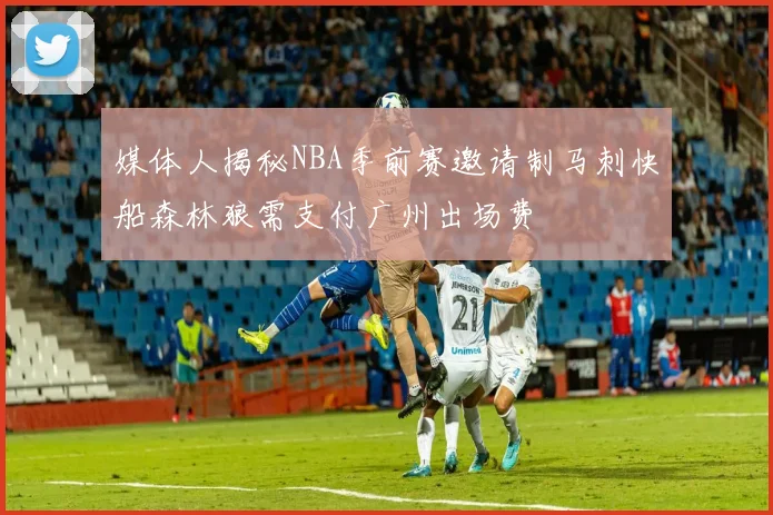 媒体人揭秘NBA季前赛邀请制马刺快船森林狼需支付广州出场费