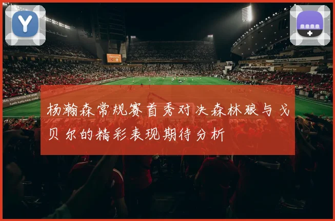 杨瀚森常规赛首秀对决森林狼与戈贝尔的精彩表现期待分析