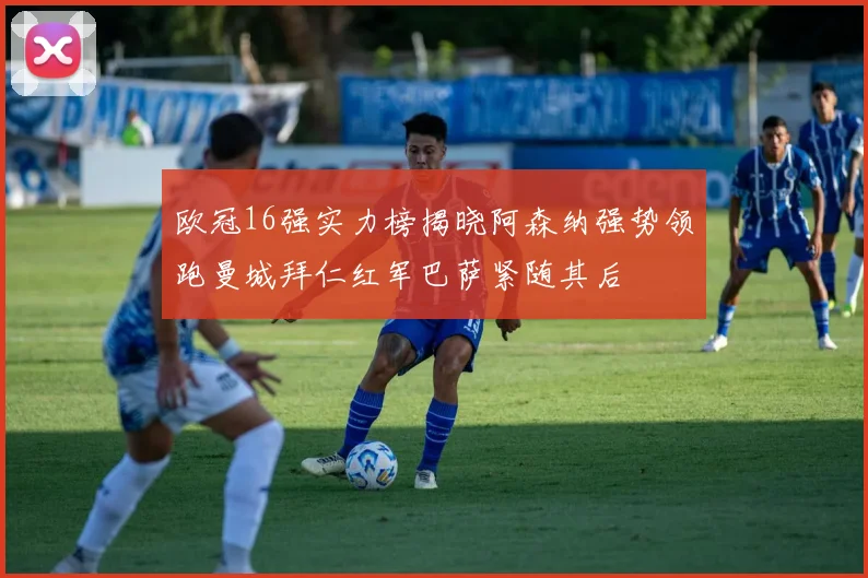 欧冠16强实力榜揭晓阿森纳强势领跑曼城拜仁红军巴萨紧随其后