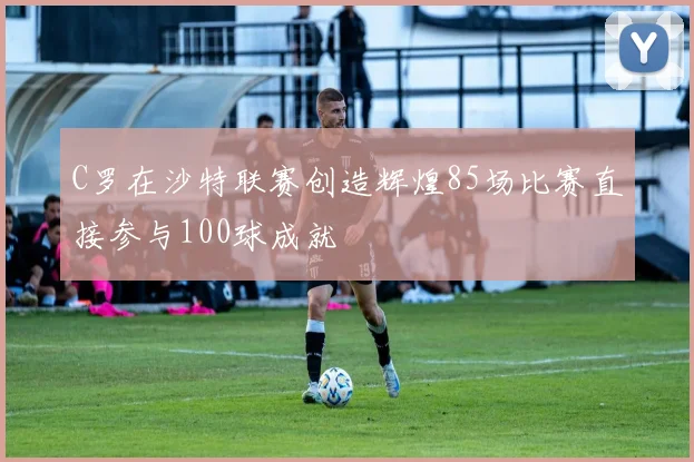 C罗在沙特联赛创造辉煌85场比赛直接参与100球成就