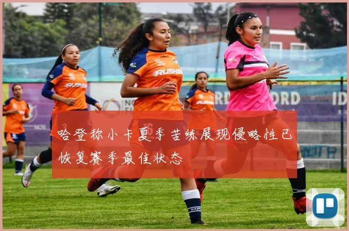 哈登称小卡夏季苦练展现侵略性已恢复赛季最佳状态