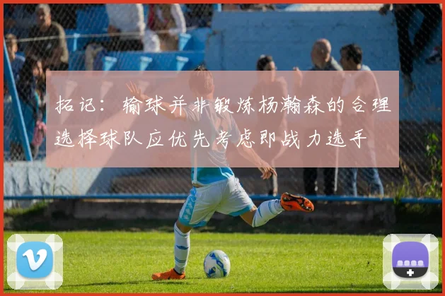 拓记：输球并非锻炼杨瀚森的合理选择球队应优先考虑即战力选手