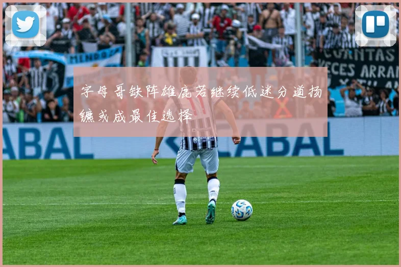 字母哥缺阵雄鹿若继续低迷分道扬镳或成最佳选择