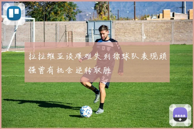 拉拉维亚谈艰难失利称球队表现顽强曾有机会逆转取胜