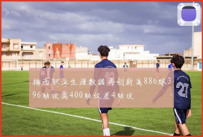 梅西职业生涯数据再创新高886球396助攻离400助仅差4助攻