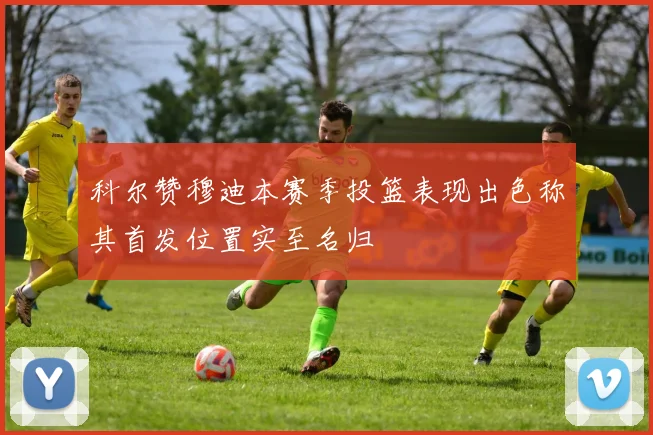 科尔赞穆迪本赛季投篮表现出色称其首发位置实至名归