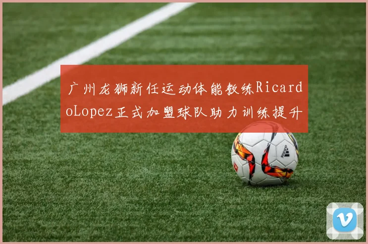 广州龙狮新任运动体能教练RicardoLopez正式加盟球队助力训练提升