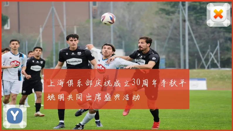 上海俱乐部庆祝成立30周年李秋平姚明共同出席盛典活动