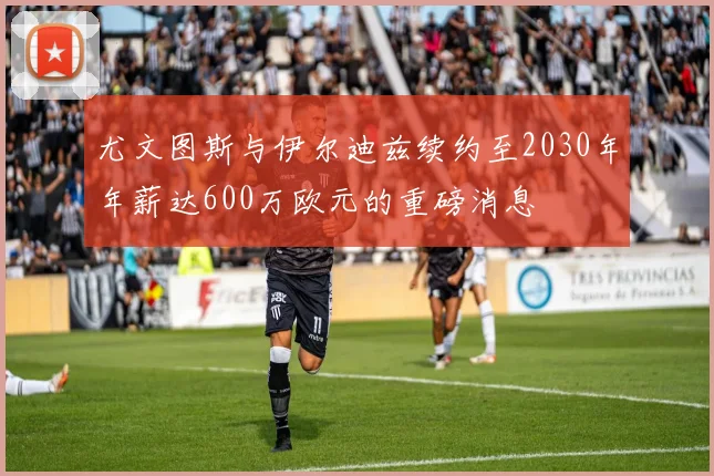 尤文图斯与伊尔迪兹续约至2030年年薪达600万欧元的重磅消息