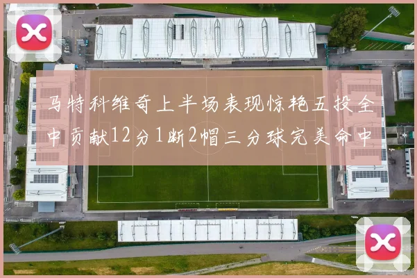 马特科维奇上半场表现惊艳五投全中贡献12分1断2帽三分球完美命中