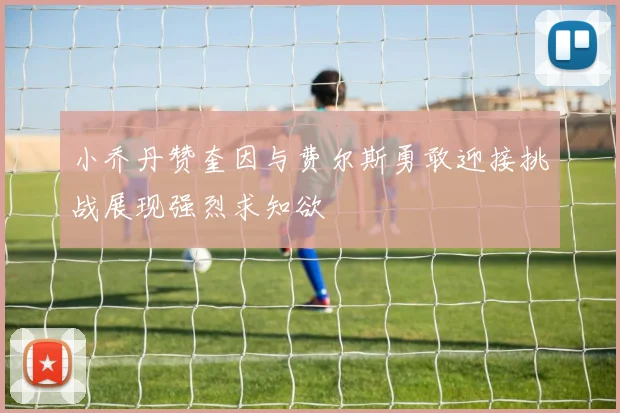 小乔丹赞奎因与费尔斯勇敢迎接挑战展现强烈求知欲