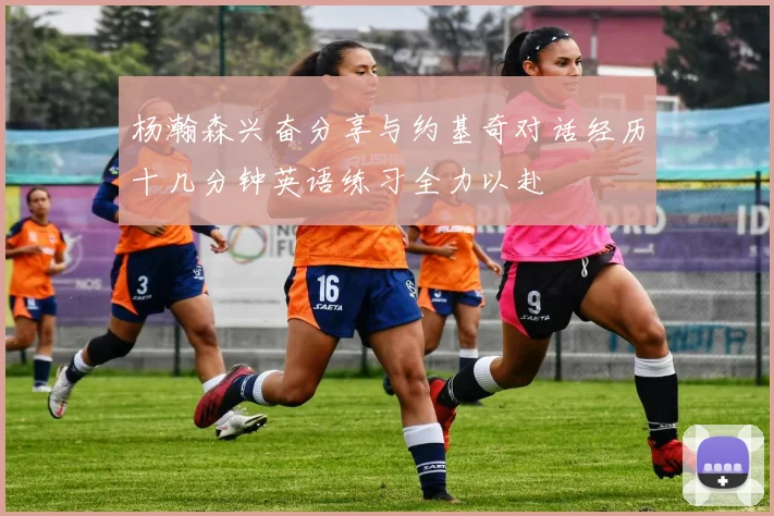 杨瀚森兴奋分享与约基奇对话经历十几分钟英语练习全力以赴