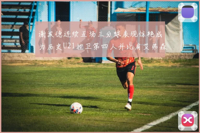 谢泼德连续五场三分球表现惊艳成为历史U21控卫第四人并比肩艾弗森等传奇