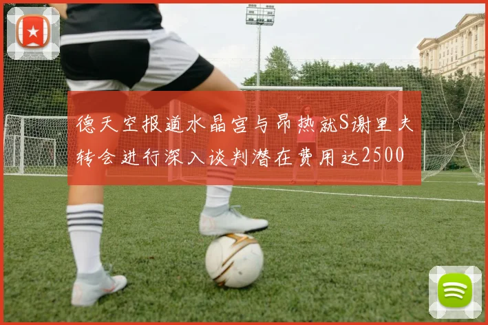 德天空报道水晶宫与昂热就S谢里夫转会进行深入谈判潜在费用达2500万欧元