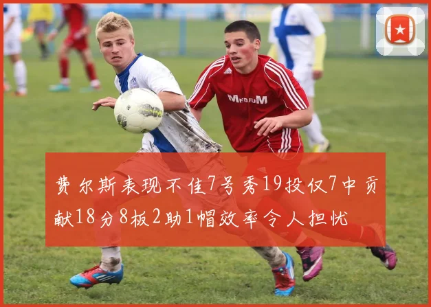 费尔斯表现不佳7号秀19投仅7中贡献18分8板2助1帽效率令人担忧