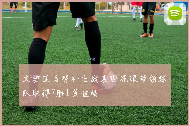 文班亚马替补出战表现亮眼带领球队取得7胜1负佳绩
