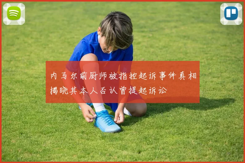 内马尔前厨师被指控起诉事件真相揭晓其本人否认曾提起诉讼
