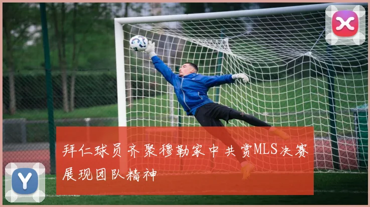 拜仁球员齐聚穆勒家中共赏MLS决赛展现团队精神
