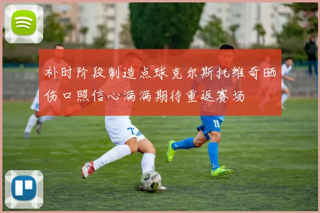 补时阶段制造点球克尔斯托维奇晒伤口照信心满满期待重返赛场