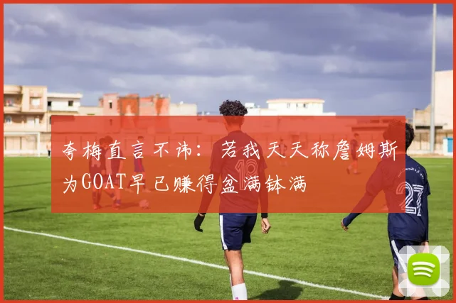 夸梅直言不讳：若我天天称詹姆斯为GOAT早已赚得盆满钵满