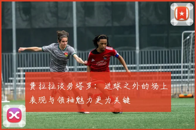 费拉拉谈劳塔罗：进球之外的场上表现与领袖魅力更为关键