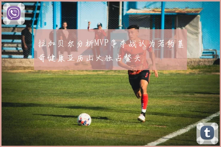 拉加贝尔分析MVP争夺战认为若约基奇健康亚历山大独占鳌头