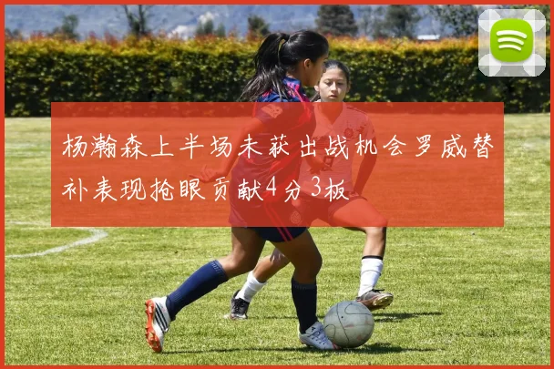 杨瀚森上半场未获出战机会罗威替补表现抢眼贡献4分3板