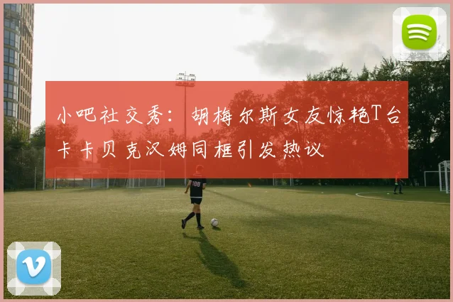 小吧社交秀：胡梅尔斯女友惊艳T台卡卡贝克汉姆同框引发热议