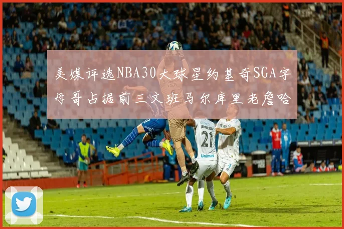 美媒评选NBA30大球星约基奇SGA字母哥占据前三文班马尔库里老詹哈登排名揭晓