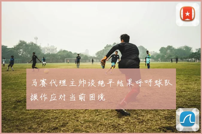 马赛代理主帅谈绝平结果呼吁球队振作应对当前困境