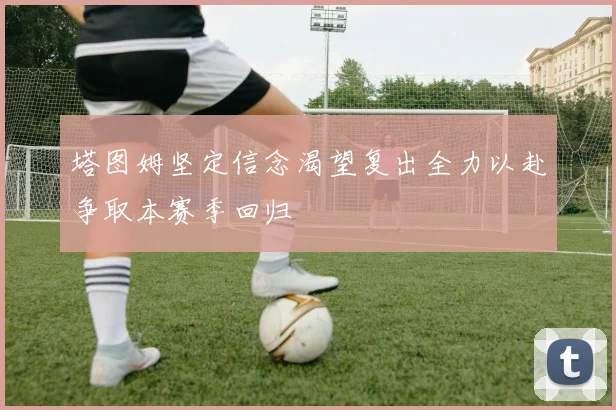 塔图姆坚定信念渴望复出全力以赴争取本赛季回归