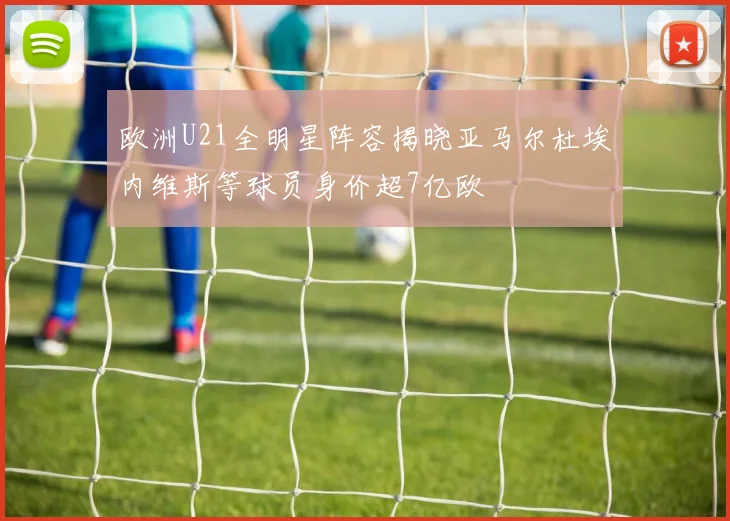 欧洲U21全明星阵容揭晓亚马尔杜埃内维斯等球员身价超7亿欧
