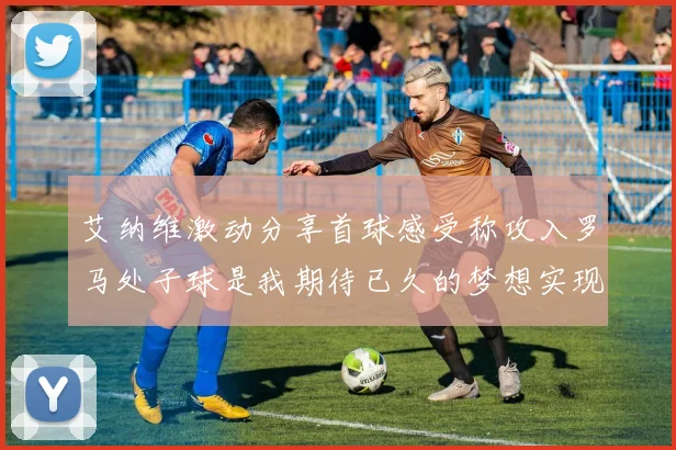 艾纳维激动分享首球感受称攻入罗马处子球是我期待已久的梦想实现