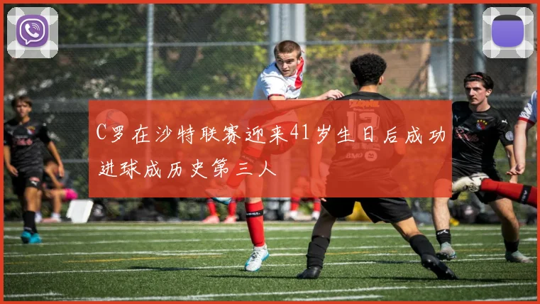 C罗在沙特联赛迎来41岁生日后成功进球成历史第三人