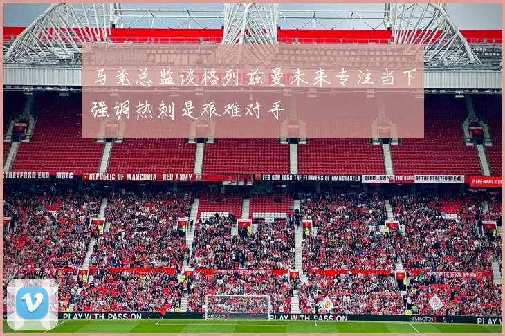 马竞总监谈格列兹曼未来专注当下强调热刺是艰难对手