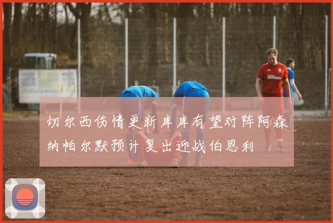 切尔西伤情更新库库有望对阵阿森纳帕尔默预计复出迎战伯恩利